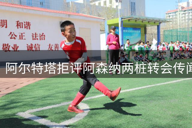 阿尔特塔拒评阿森纳两桩转会传闻