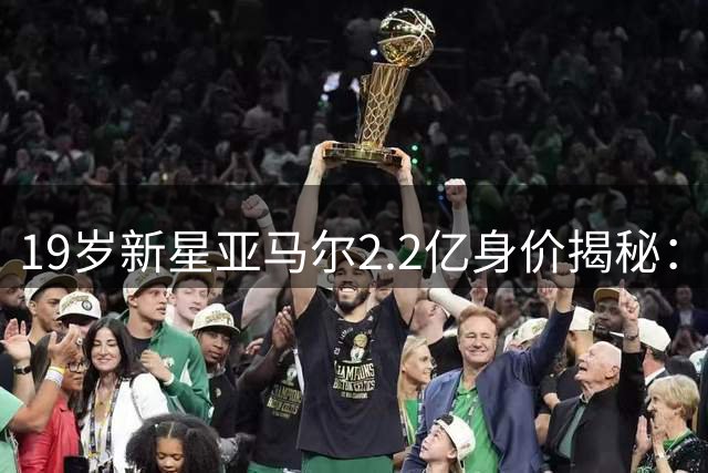 19岁新星亚马尔2.2亿身价揭秘：潜力与成就远超同期梅西